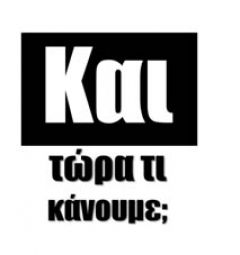 ΚΑΙ ΤΩΡΑ  ΤΙ  ΚΑΝΟΥΜΕ;
